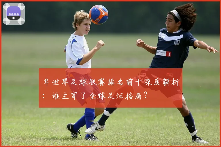 年世界足球联赛排名前十深度解析：谁主宰了全球足坛格局？