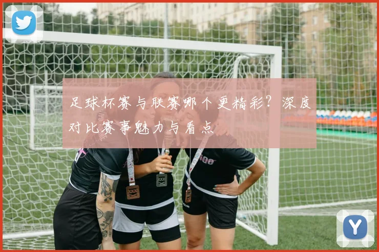 足球杯赛与联赛哪个更精彩？深度对比赛事魅力与看点