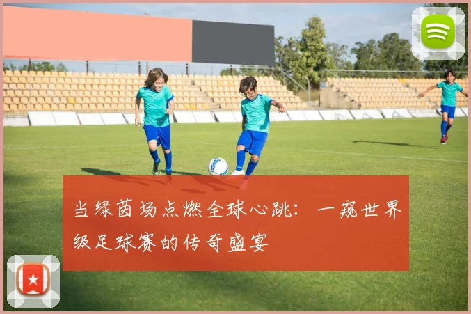 当绿茵场点燃全球心跳:一窥世界级足球赛的传奇盛宴