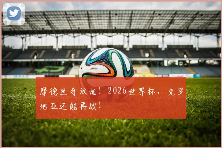 摩德里奇放话！2026世界杯，克罗地亚还能再战！