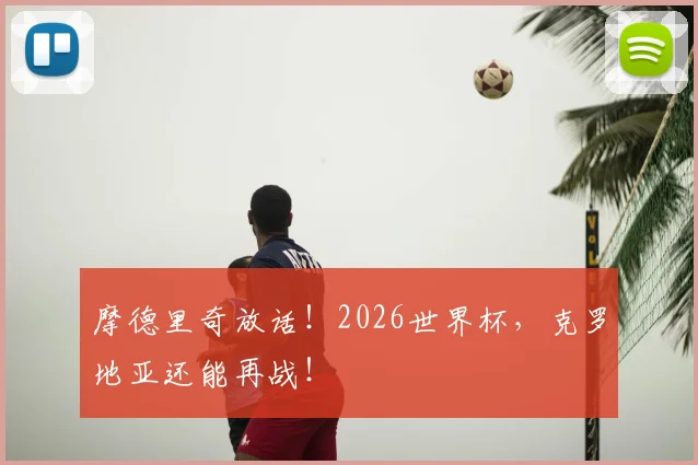 摩德里奇放话！2026世界杯，克罗地亚还能再战！