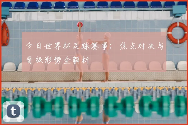 今日世界杯足球赛事：焦点对决与晋级形势全解析